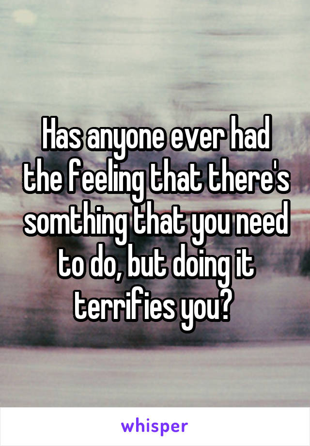 Has anyone ever had the feeling that there's somthing that you need to do, but doing it terrifies you? 