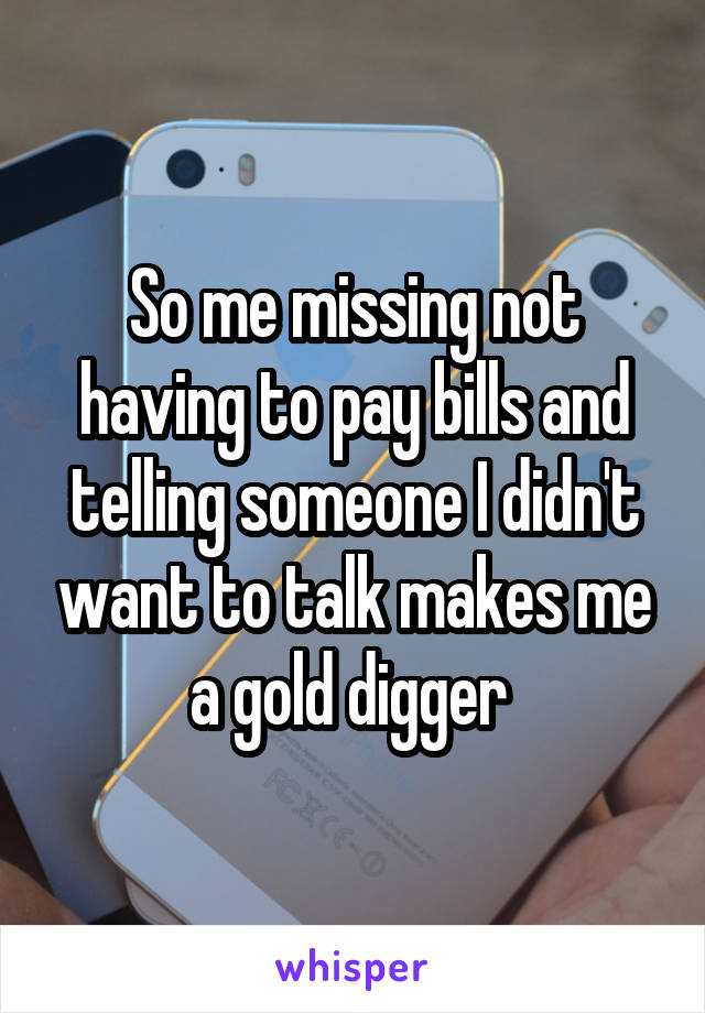 So me missing not having to pay bills and telling someone I didn't want to talk makes me a gold digger 