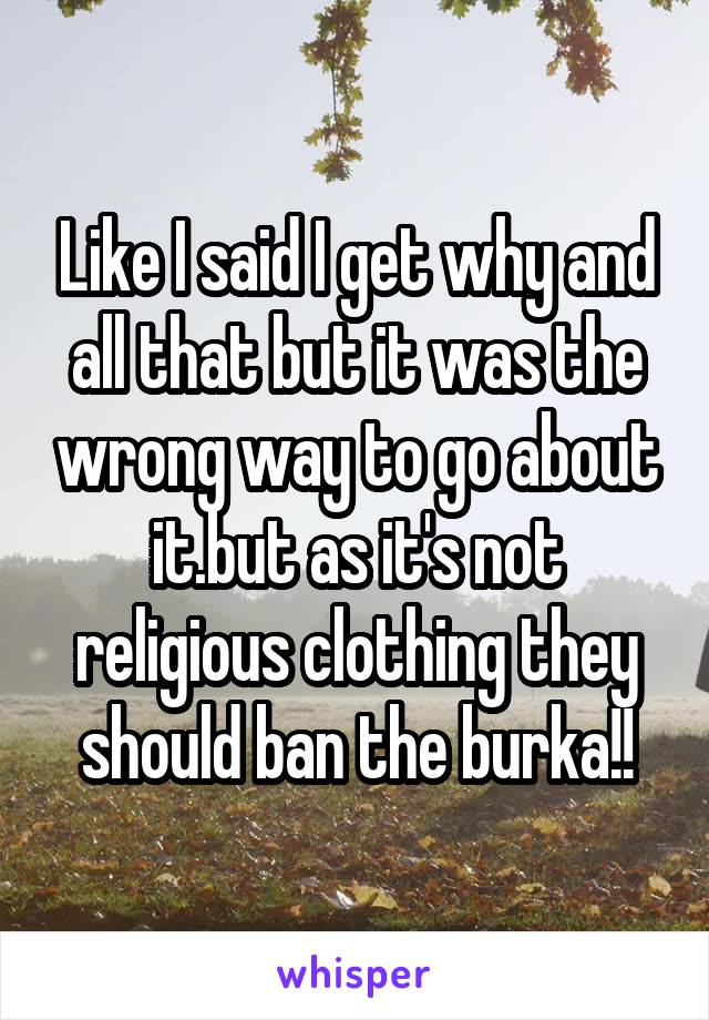 Like I said I get why and all that but it was the wrong way to go about it.but as it's not religious clothing they should ban the burka!!