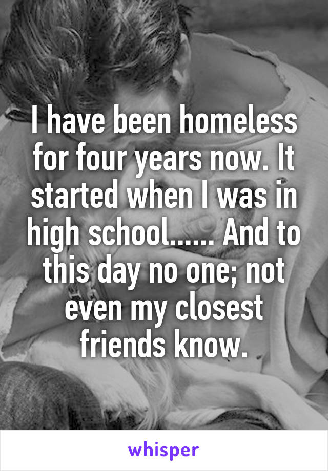 I have been homeless for four years now. It started when I was in high school...... And to this day no one; not even my closest friends know.