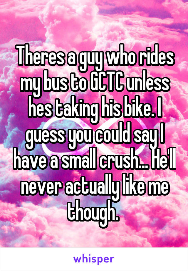 Theres a guy who rides my bus to GCTC unless hes taking his bike. I guess you could say I have a small crush... He'll never actually like me though. 
