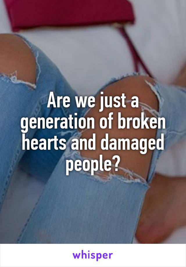 Are we just a generation of broken hearts and damaged people?