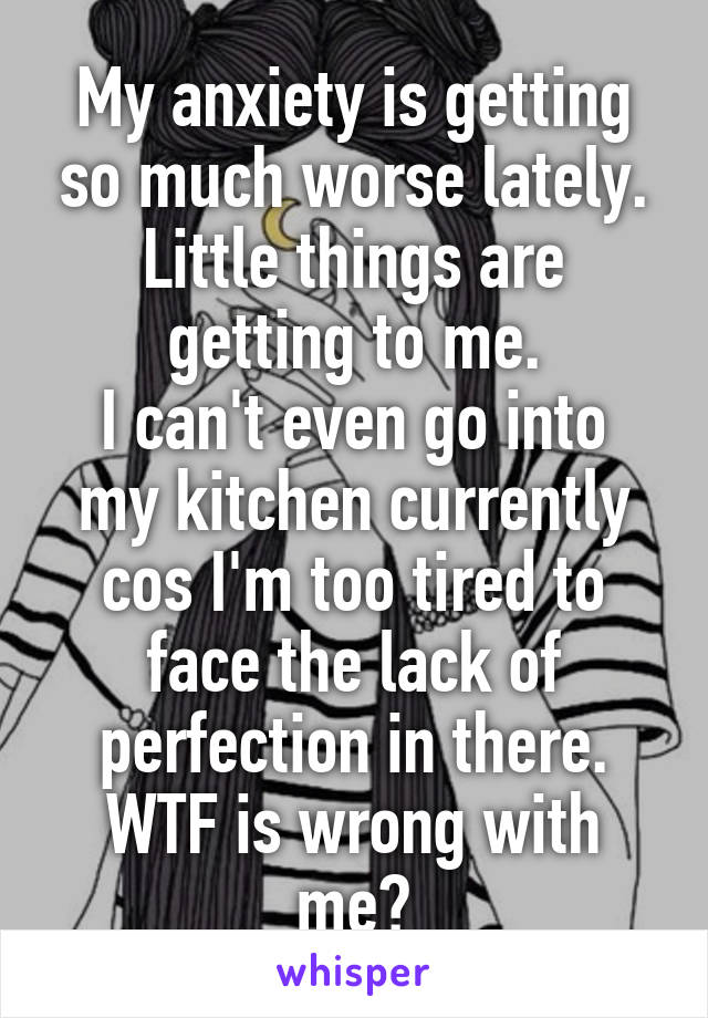 My anxiety is getting so much worse lately. Little things are getting to me.
I can't even go into my kitchen currently cos I'm too tired to face the lack of perfection in there. WTF is wrong with me?