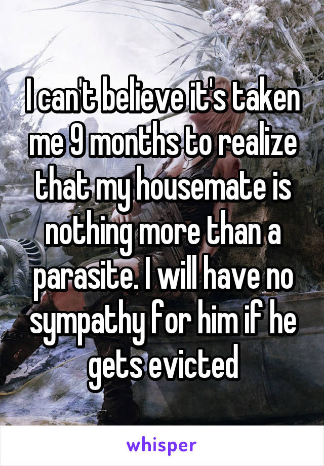 I can't believe it's taken me 9 months to realize that my housemate is nothing more than a parasite. I will have no sympathy for him if he gets evicted