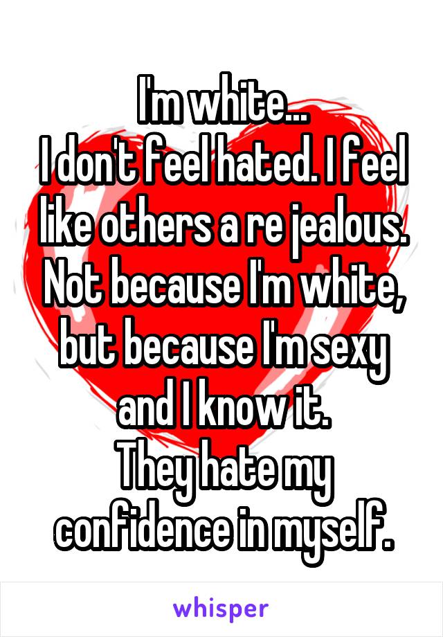 I'm white...
I don't feel hated. I feel like others a re jealous.
Not because I'm white, but because I'm sexy and I know it.
They hate my confidence in myself.