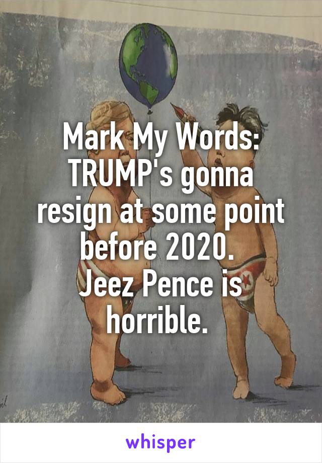 Mark My Words:
TRUMP's gonna resign at some point before 2020. 
Jeez Pence is horrible. 