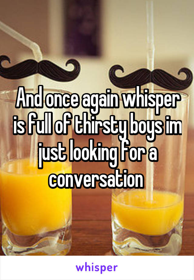 And once again whisper is full of thirsty boys im just looking for a conversation 