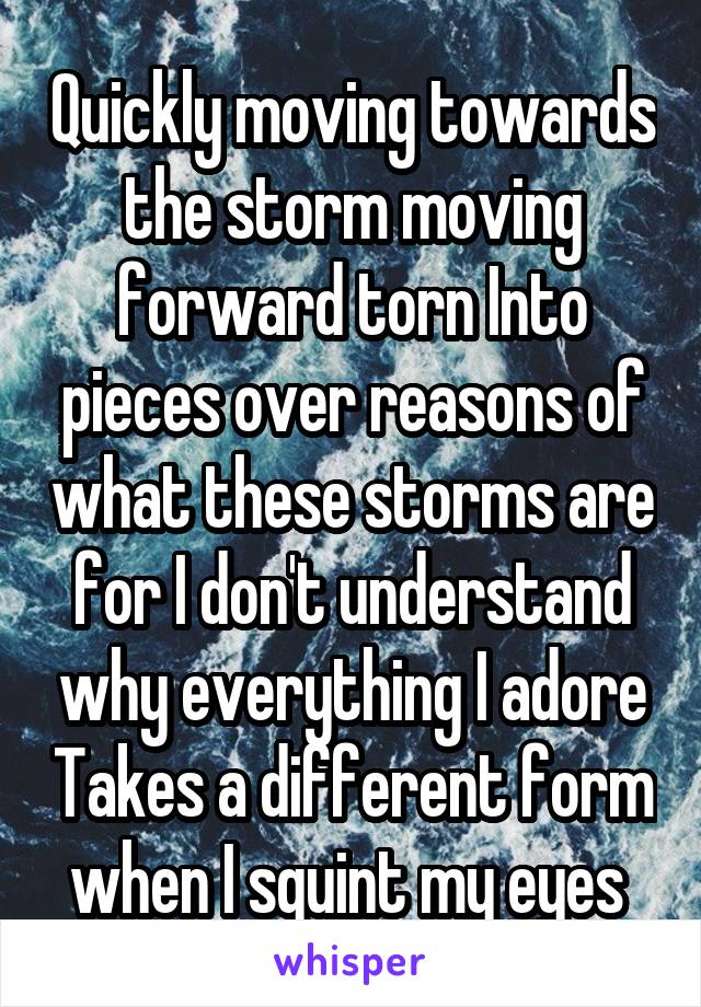 Quickly moving towards the storm moving forward torn Into pieces over reasons of what these storms are for I don't understand why everything I adore Takes a different form when I squint my eyes 