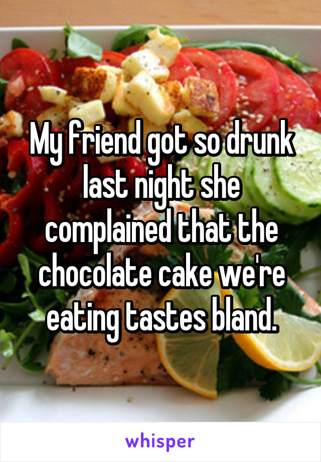 My friend got so drunk last night she complained that the chocolate cake we're eating tastes bland.