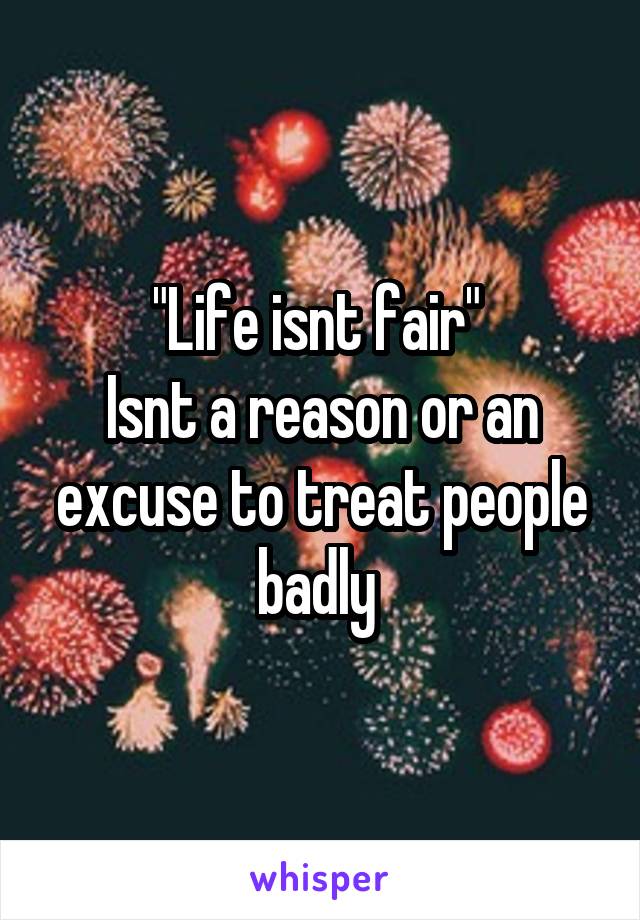 "Life isnt fair" 
Isnt a reason or an excuse to treat people badly 