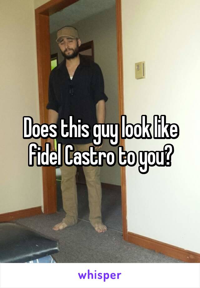 Does this guy look like fidel Castro to you?