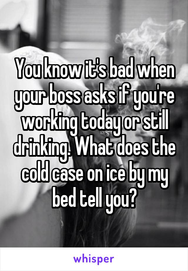 You know it's bad when your boss asks if you're working today or still drinking. What does the cold case on ice by my bed tell you?