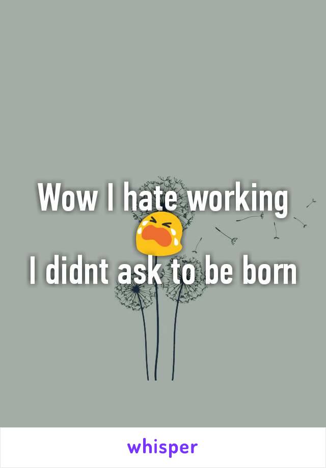 Wow I hate working 😭 
I didnt ask to be born