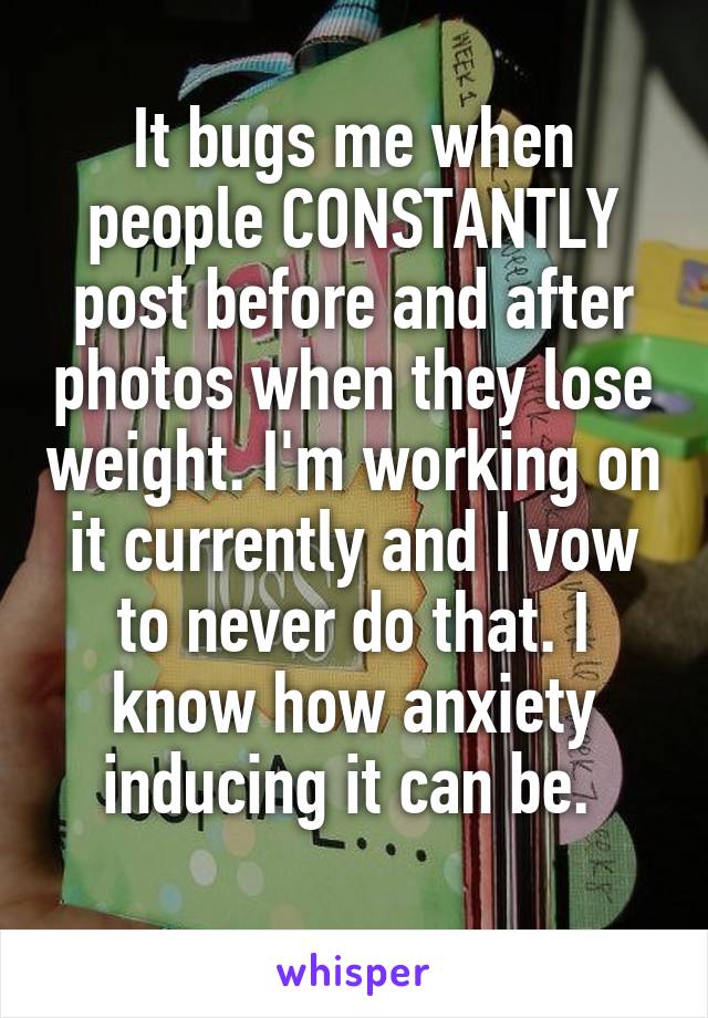It bugs me when people CONSTANTLY post before and after photos when they lose weight. I'm working on it currently and I vow to never do that. I know how anxiety inducing it can be. 
