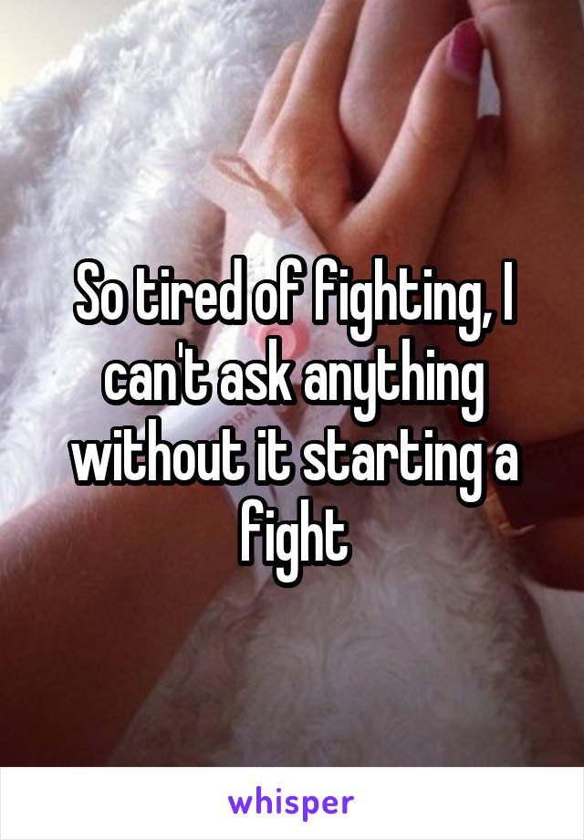 So tired of fighting, I can't ask anything without it starting a fight