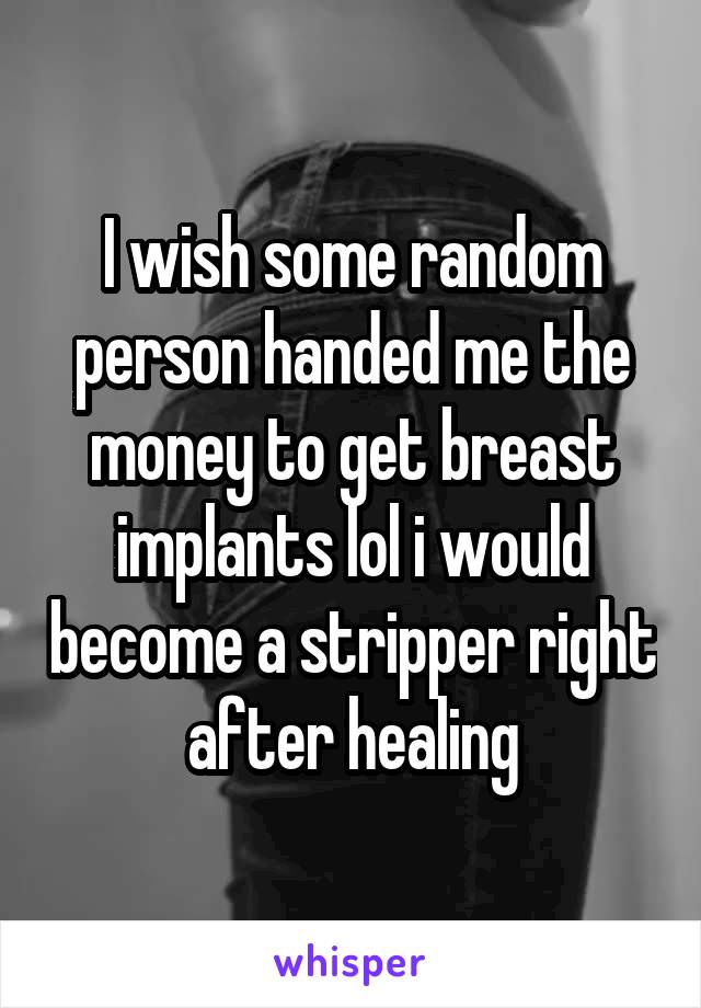 I wish some random person handed me the money to get breast implants lol i would become a stripper right after healing