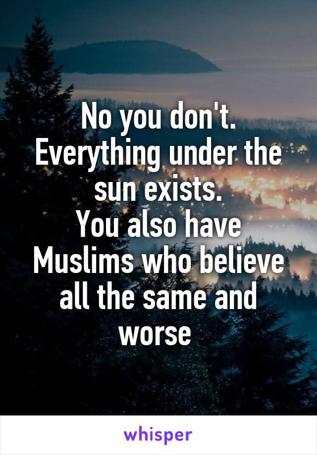 No you don't.
Everything under the sun exists.
You also have Muslims who believe all the same and worse 