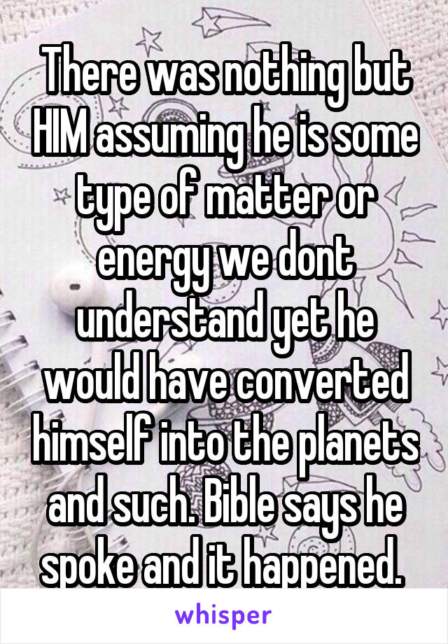 There was nothing but HIM assuming he is some type of matter or energy we dont understand yet he would have converted himself into the planets and such. Bible says he spoke and it happened. 