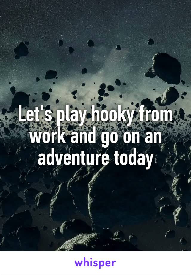 Let's play hooky from work and go on an adventure today