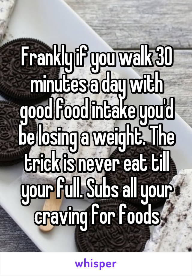 Frankly if you walk 30 minutes a day with good food intake you'd be losing a weight. The trick is never eat till your full. Subs all your craving for foods