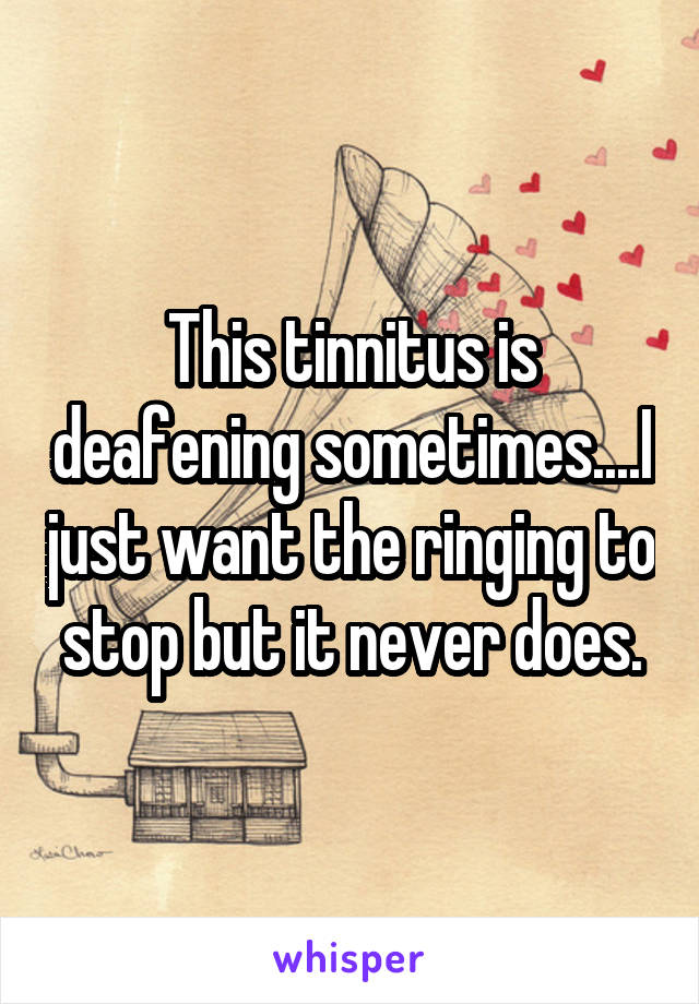 This tinnitus is deafening sometimes....I just want the ringing to stop but it never does.