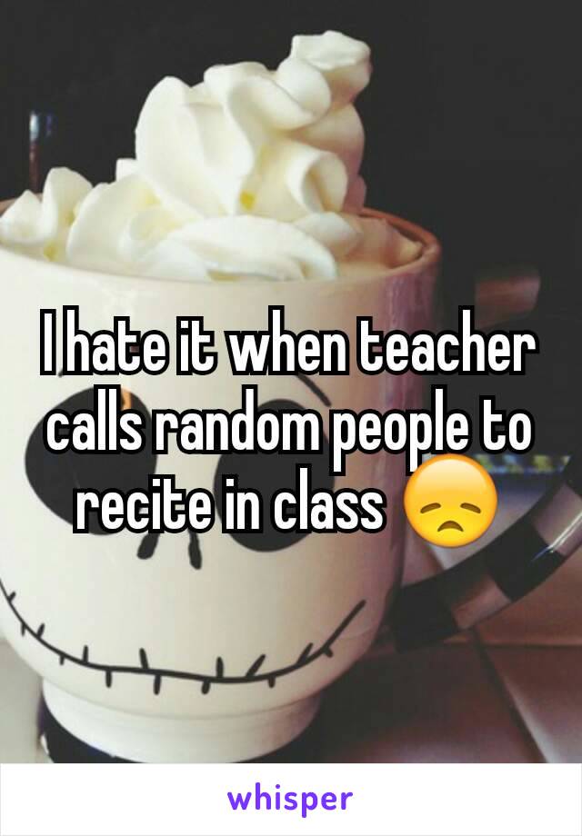 I hate it when teacher calls random people to recite in class 😞