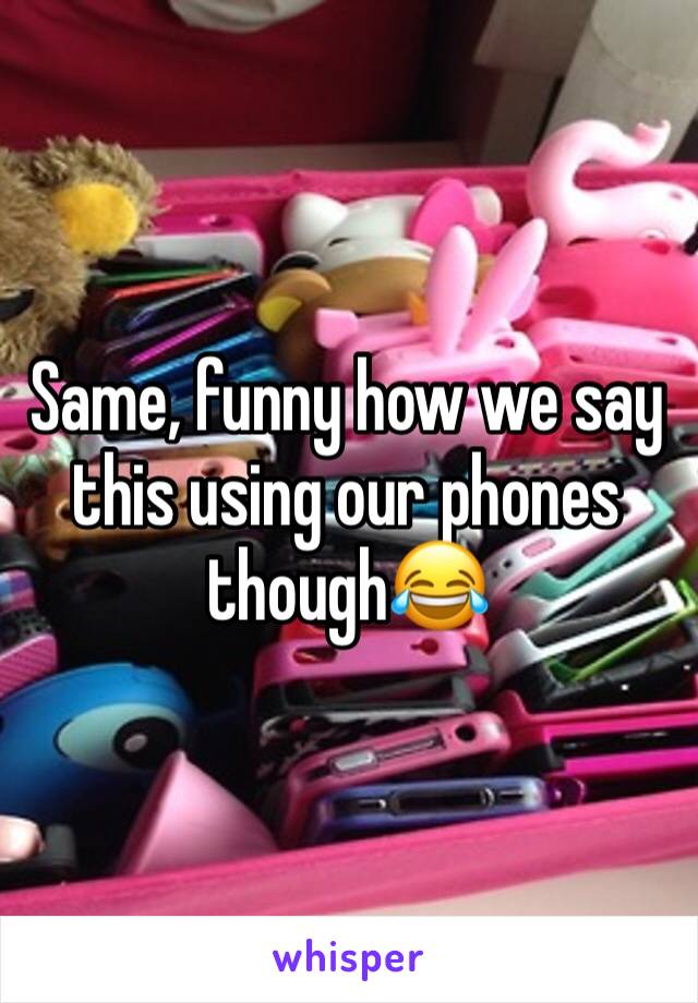 Same, funny how we say this using our phones though😂