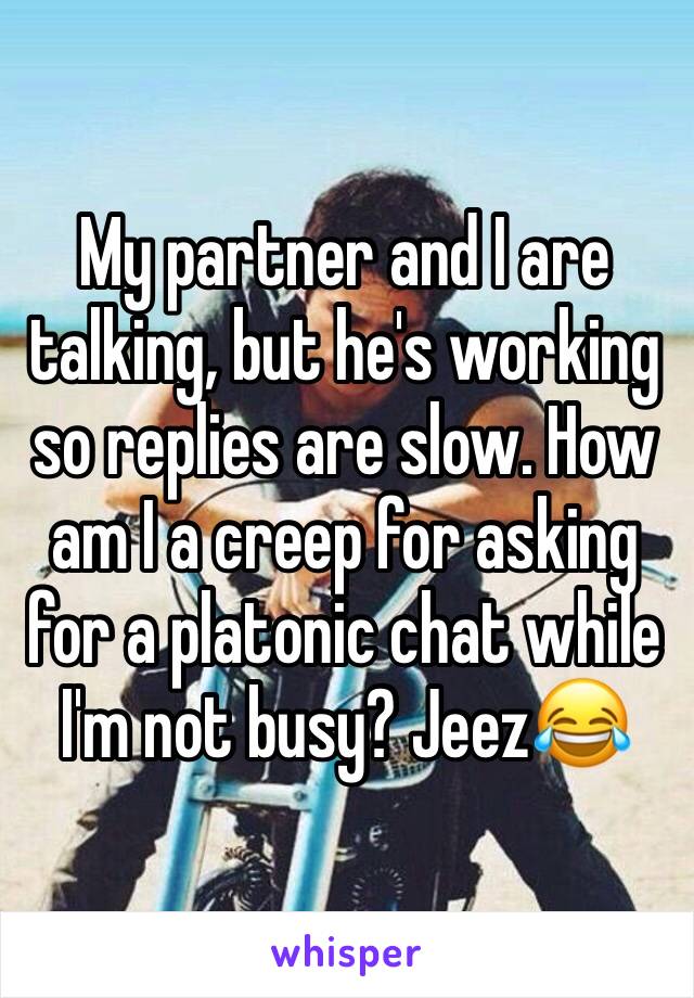My partner and I are talking, but he's working so replies are slow. How am I a creep for asking for a platonic chat while I'm not busy? Jeez😂