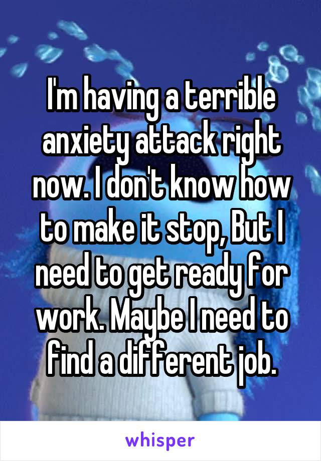 I'm having a terrible anxiety attack right now. I don't know how to make it stop, But I need to get ready for work. Maybe I need to find a different job.