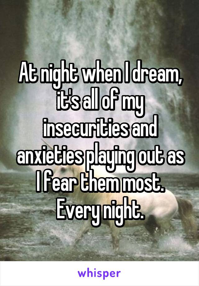 At night when I dream, it's all of my insecurities and anxieties playing out as I fear them most. Every night.