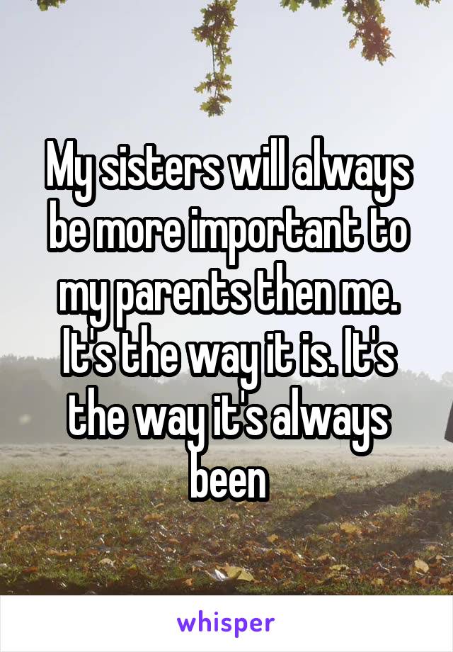 My sisters will always be more important to my parents then me. It's the way it is. It's the way it's always been