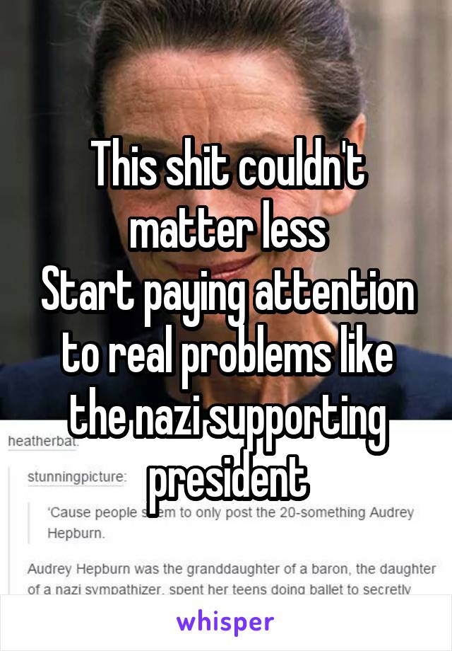 This shit couldn't matter less
Start paying attention to real problems like the nazi supporting president