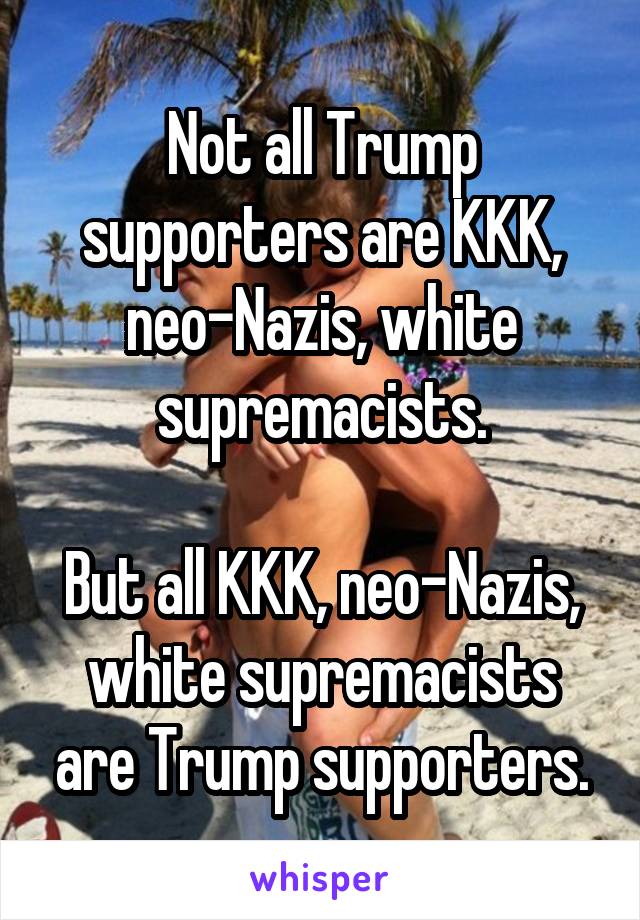 Not all Trump supporters are KKK, neo-Nazis, white supremacists.

But all KKK, neo-Nazis, white supremacists are Trump supporters.