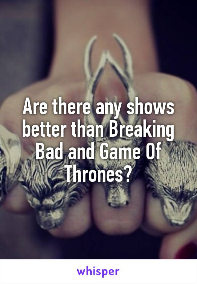 Are there any shows better than Breaking Bad and Game Of Thrones?