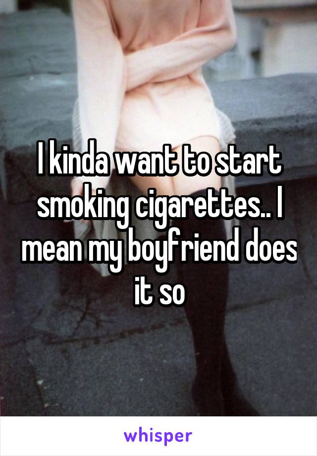 I kinda want to start smoking cigarettes.. I mean my boyfriend does it so
