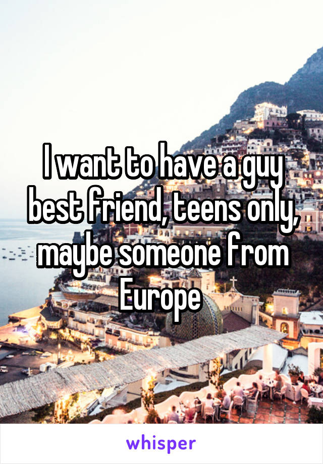 I want to have a guy best friend, teens only, maybe someone from Europe 