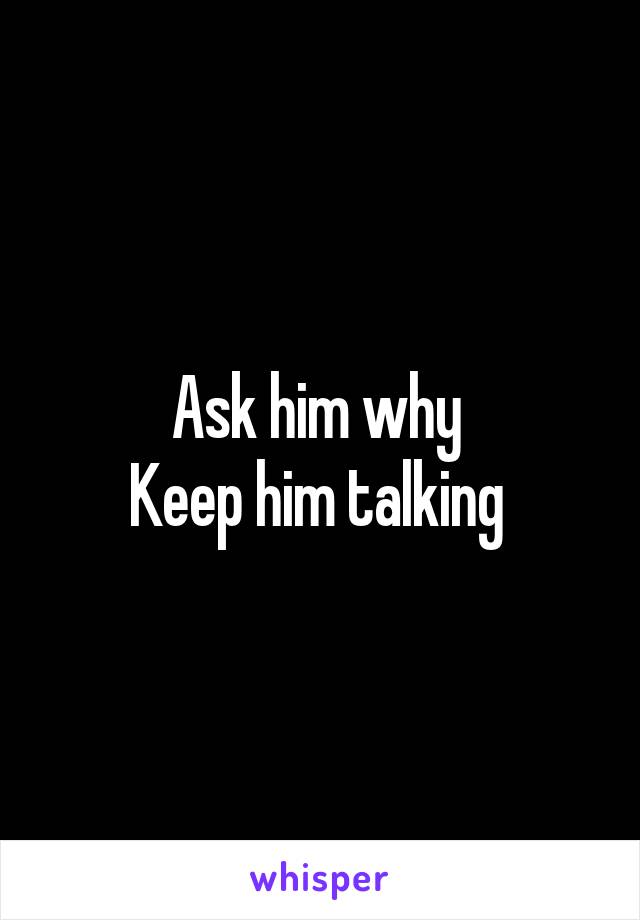 Ask him why 
Keep him talking 