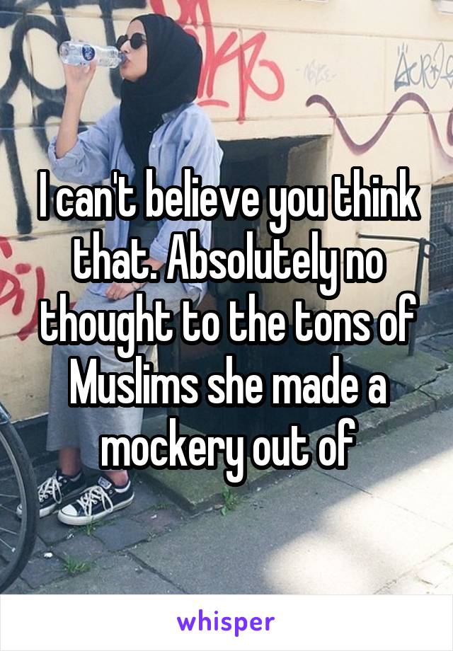 I can't believe you think that. Absolutely no thought to the tons of Muslims she made a mockery out of