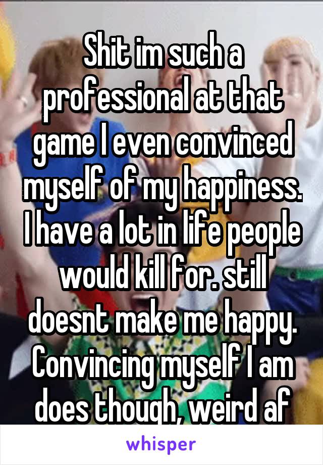 Shit im such a professional at that game I even convinced myself of my happiness. I have a lot in life people would kill for. still doesnt make me happy. Convincing myself I am does though, weird af