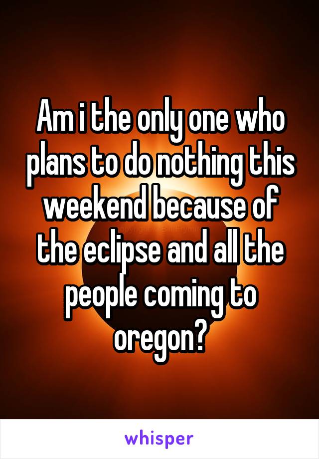 Am i the only one who plans to do nothing this weekend because of the eclipse and all the people coming to oregon?