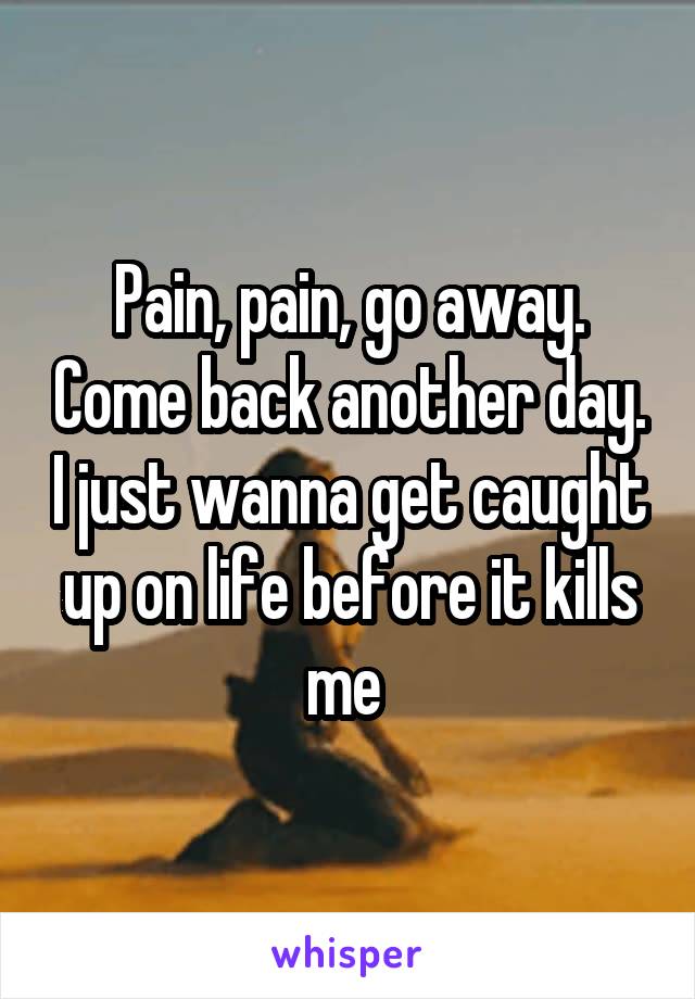 Pain, pain, go away. Come back another day. I just wanna get caught up on life before it kills me 