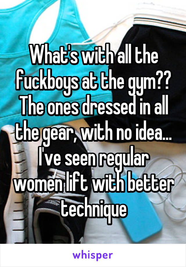 What's with all the fuckboys at the gym?? The ones dressed in all the gear, with no idea... I've seen regular women lift with better technique