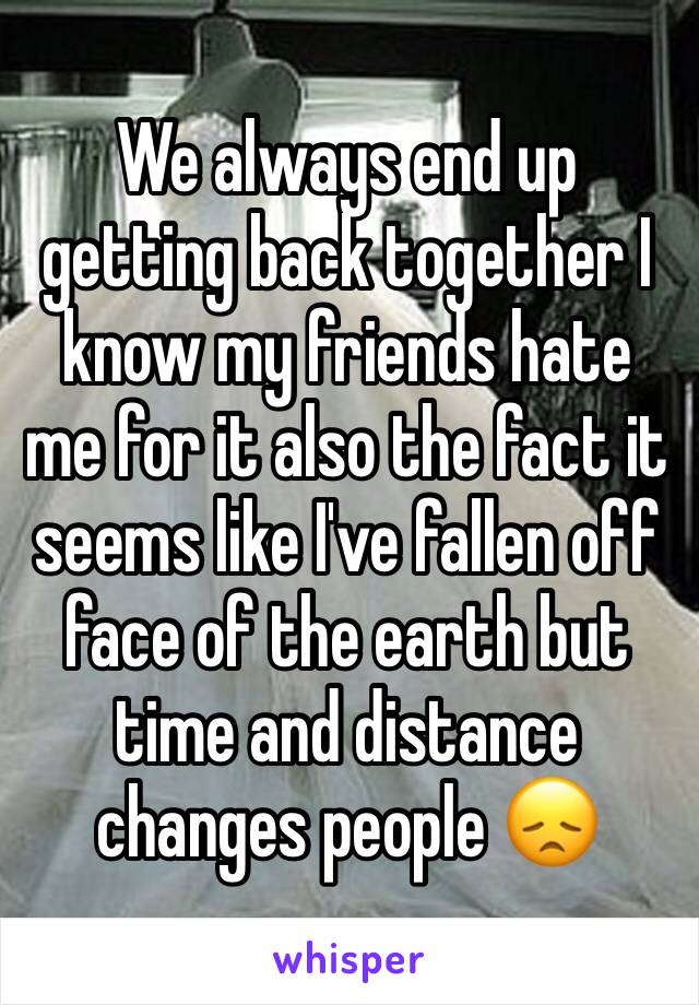 We always end up getting back together I know my friends hate me for it also the fact it seems like I've fallen off face of the earth but time and distance changes people 😞