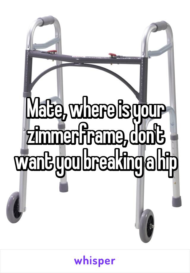 Mate, where is your zimmerframe, don't want you breaking a hip