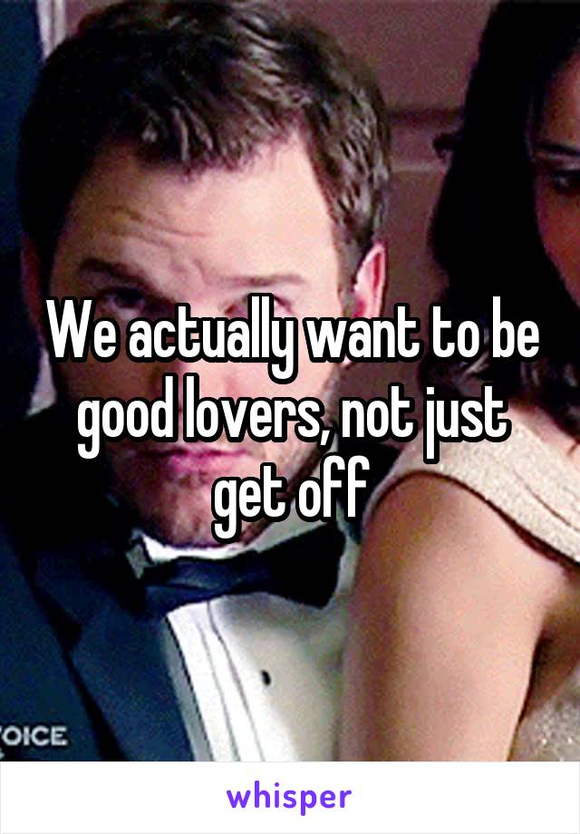 We actually want to be good lovers, not just get off