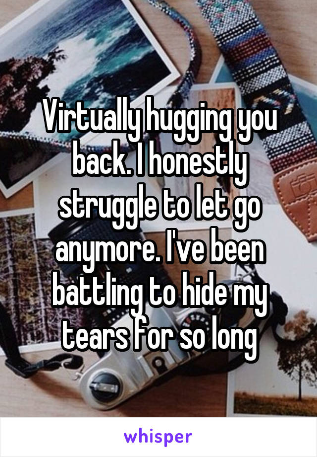 Virtually hugging you back. I honestly struggle to let go anymore. I've been battling to hide my tears for so long