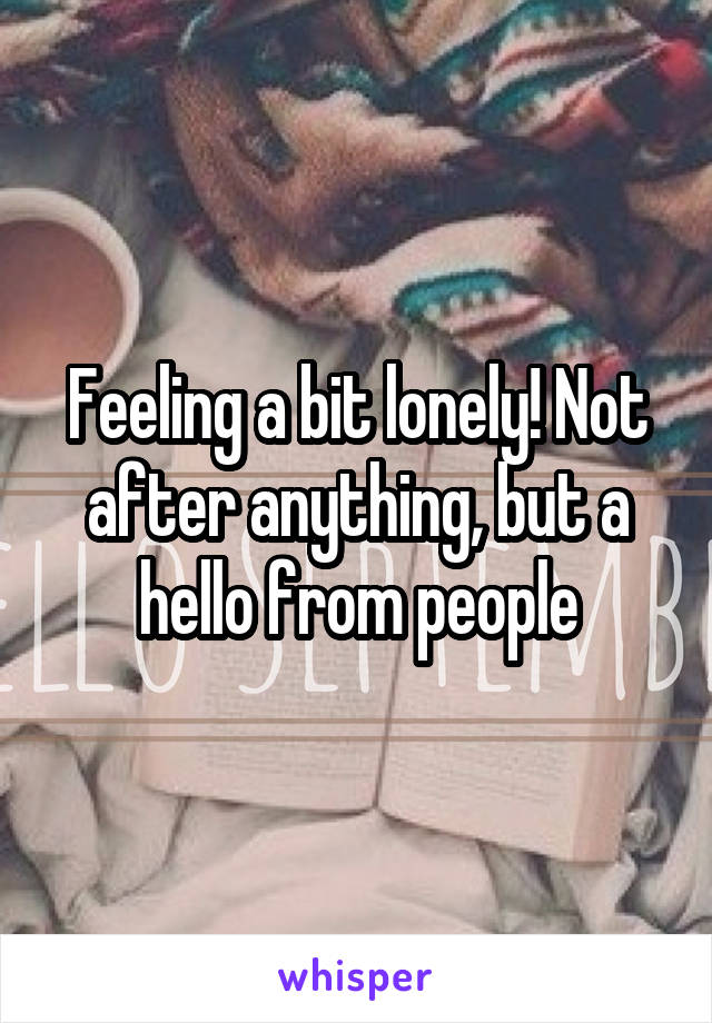 Feeling a bit lonely! Not after anything, but a hello from people