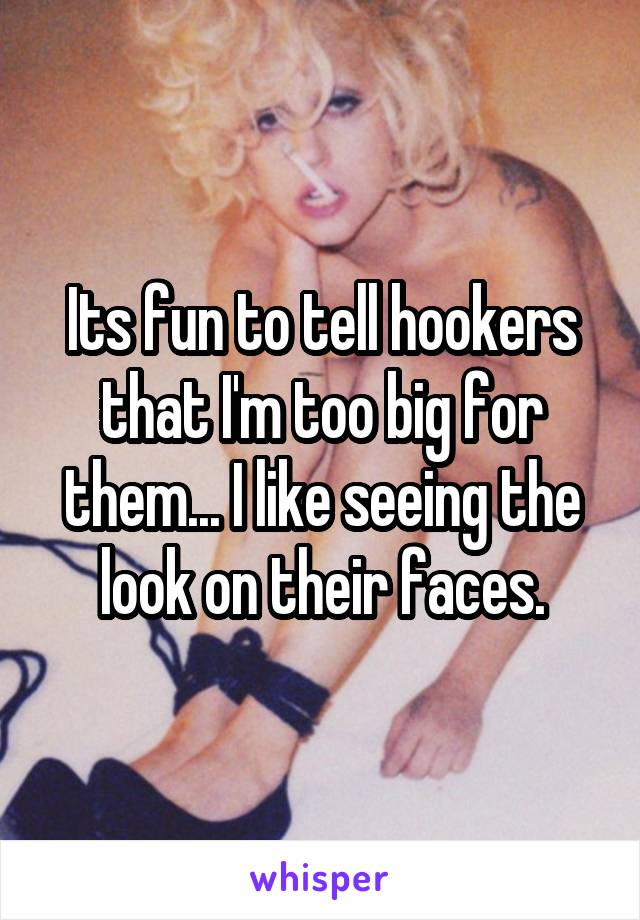 Its fun to tell hookers that I'm too big for them... I like seeing the look on their faces.