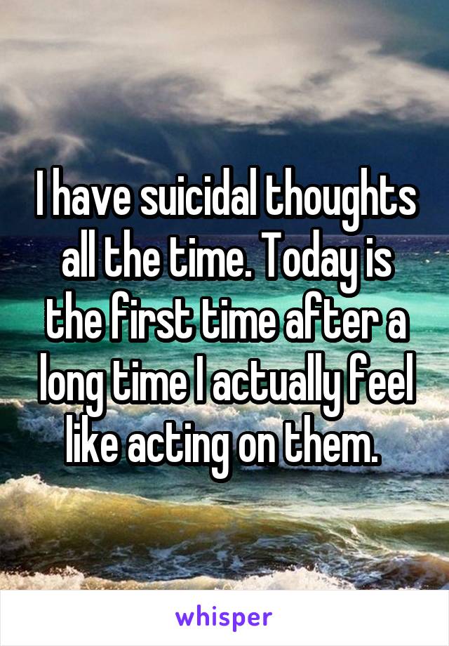 I have suicidal thoughts all the time. Today is the first time after a long time I actually feel like acting on them. 