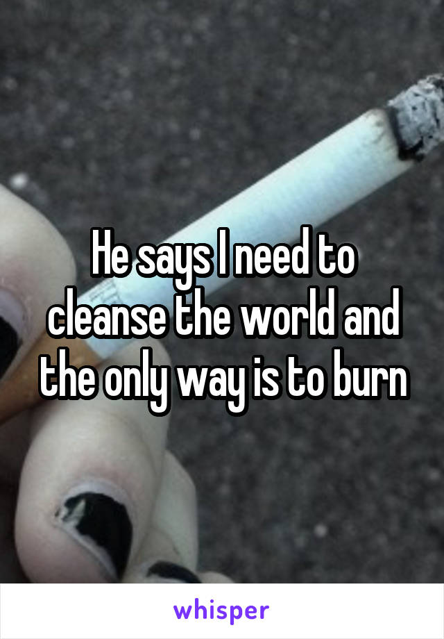 He says I need to cleanse the world and the only way is to burn